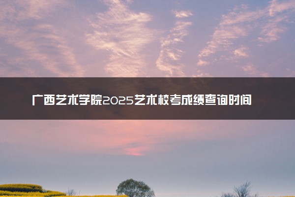 广西艺术学院2025艺术校考成绩查询时间及入口 几号公布成绩