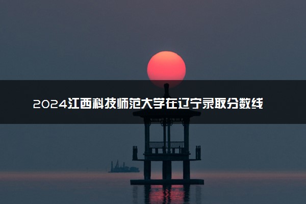 2024江西科技师范大学在辽宁录取分数线 各专业分数及位次