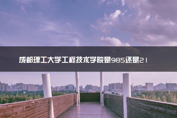 成都理工大学工程技术学院是985还是211 含金量怎么样