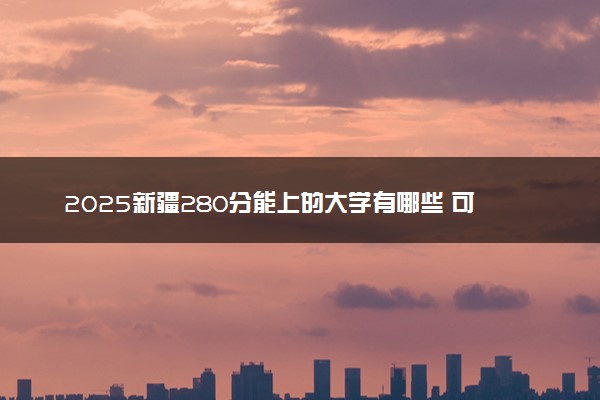 2025新疆280分能上的大学有哪些 可以报考院校名单