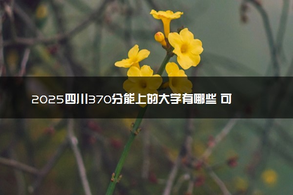 2025四川370分能上的大学有哪些 可以报考院校名单
