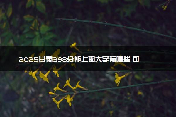 2025甘肃398分能上的大学有哪些 可以报考院校名单