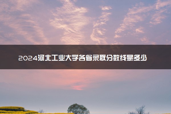 2024河北工业大学各省录取分数线是多少 最低分及位次