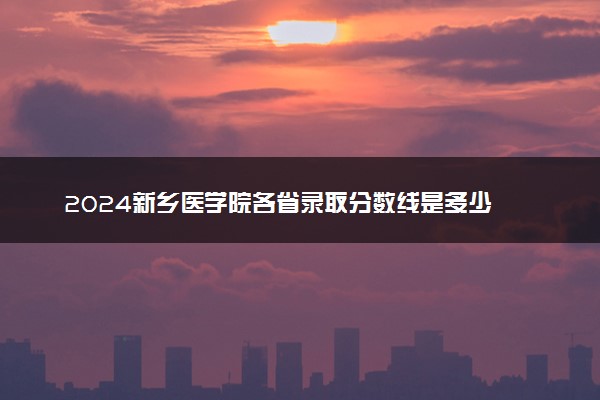 2024新乡医学院各省录取分数线是多少 最低分及位次