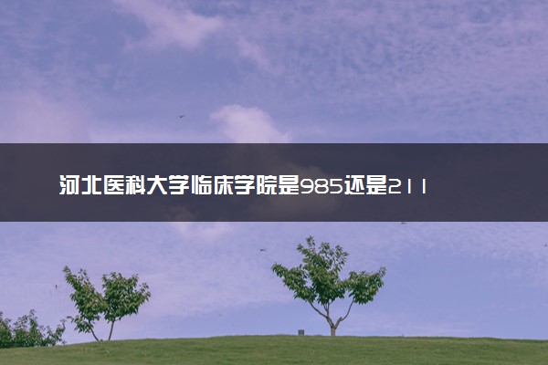 河北医科大学临床学院是985还是211 含金量怎么样