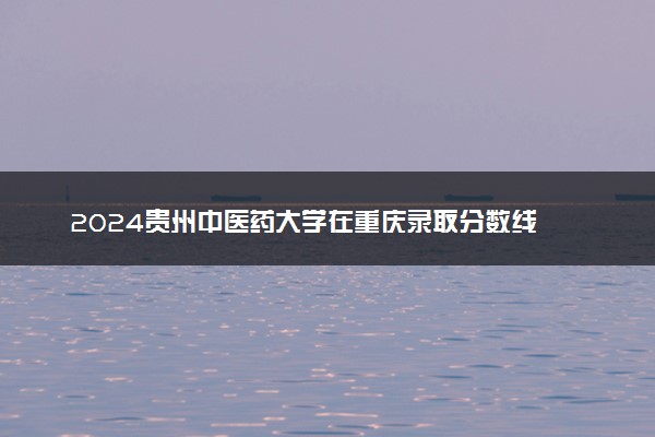 2024贵州中医药大学在重庆录取分数线 各专业分数及位次