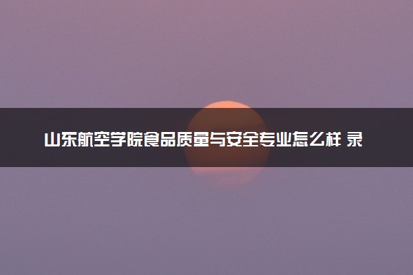 山东航空学院食品质量与安全专业怎么样 录取分数线多少