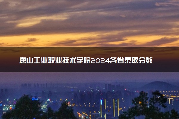 唐山工业职业技术学院2024各省录取分数线及最低位次是多少