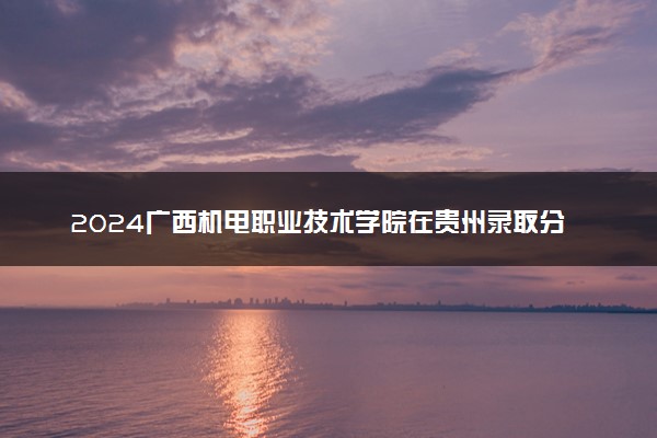 2024广西机电职业技术学院在贵州录取分数线 各专业分数及位次