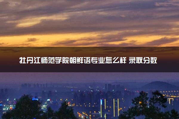 牡丹江师范学院朝鲜语专业怎么样 录取分数线多少