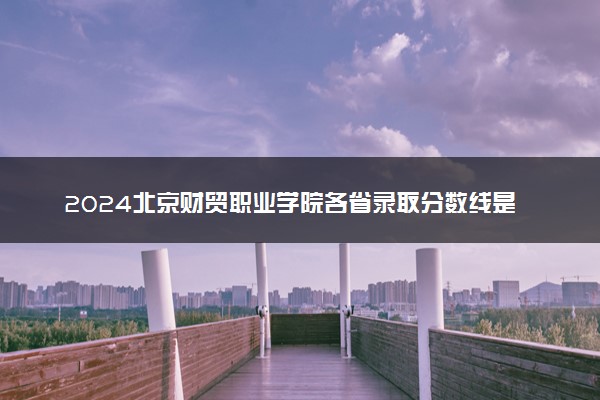 2024北京财贸职业学院各省录取分数线是多少 最低分及位次