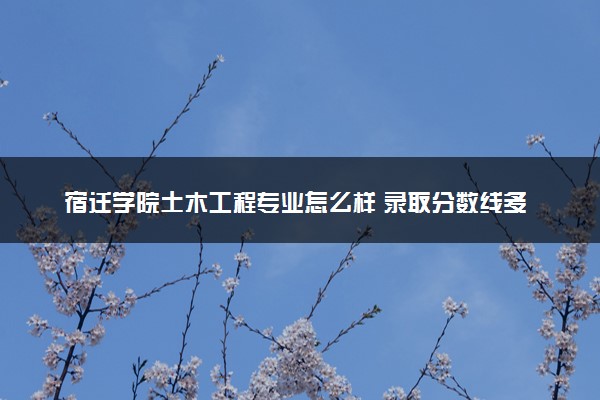 宿迁学院土木工程专业怎么样 录取分数线多少