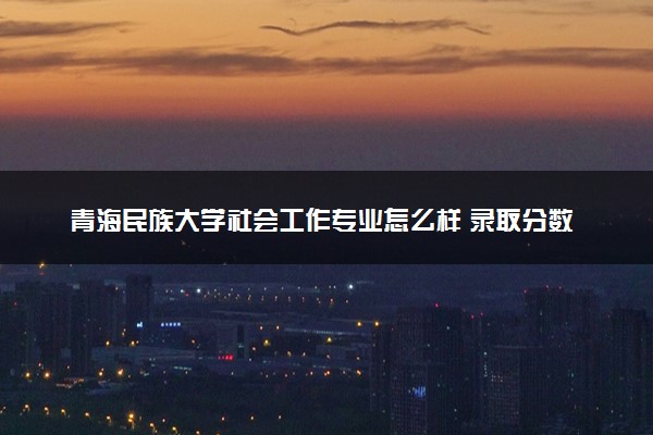 青海民族大学社会工作专业怎么样 录取分数线多少