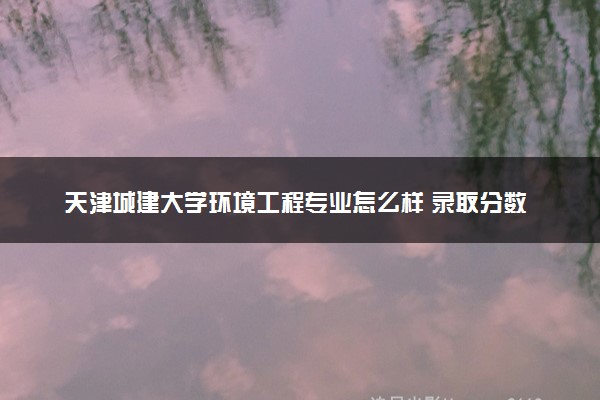 天津城建大学环境工程专业怎么样 录取分数线多少