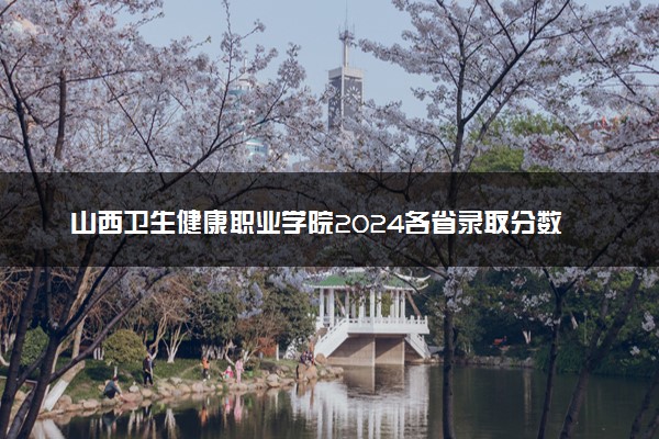 山西卫生健康职业学院2024各省录取分数线及最低位次是多少