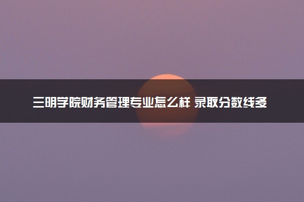 三明学院财务管理专业怎么样 录取分数线多少