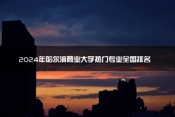 2024年哈尔滨商业大学热门专业全国排名 有哪些专业比较好