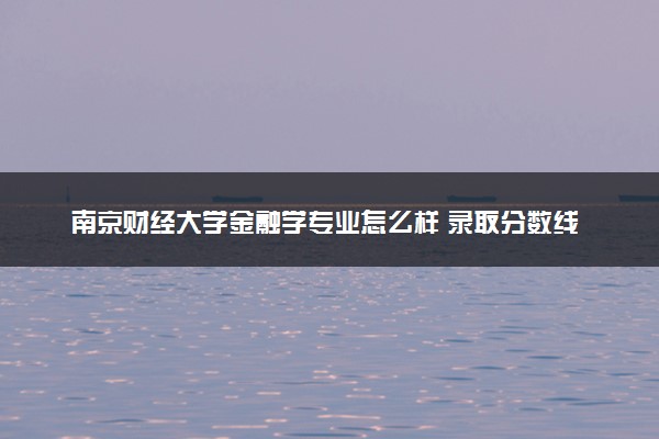 南京财经大学金融学专业怎么样 录取分数线多少