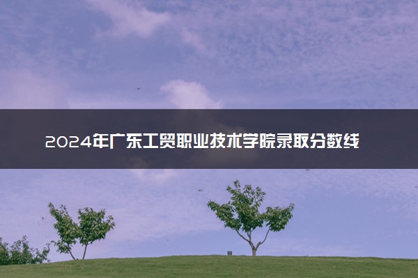 2024年广东工贸职业技术学院录取分数线是多少 各省最低分数线及位次