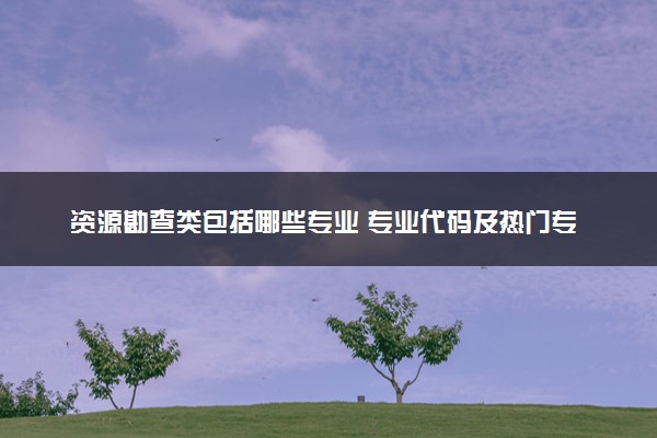 资源勘查类包括哪些专业 专业代码及热门专业推荐