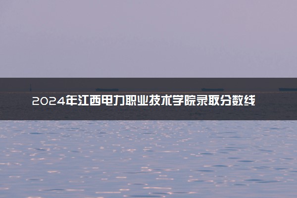 2024年江西电力职业技术学院录取分数线是多少 各省最低分数线及位次