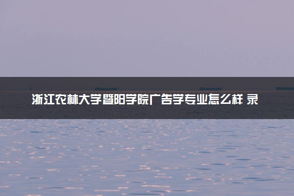 浙江农林大学暨阳学院广告学专业怎么样 录取分数线多少