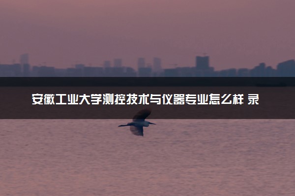 安徽工业大学测控技术与仪器专业怎么样 录取分数线多少