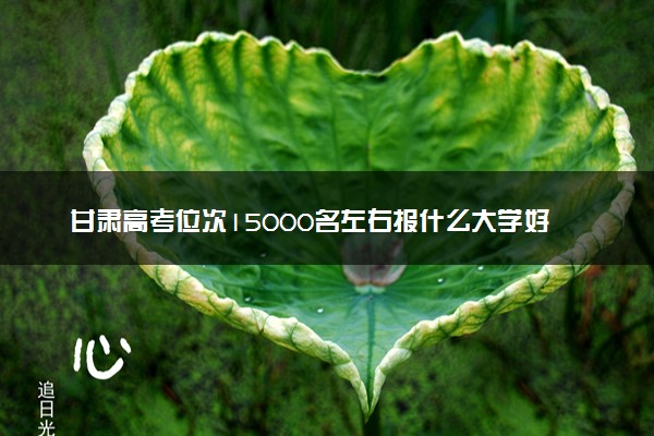 甘肃高考位次15000名左右报什么大学好（2025年参考）