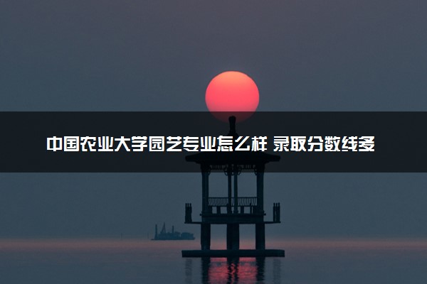 中国农业大学园艺专业怎么样 录取分数线多少