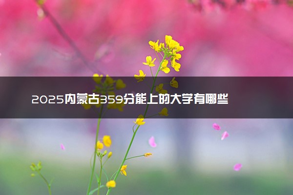 2025内蒙古359分能上的大学有哪些 可以报考院校名单