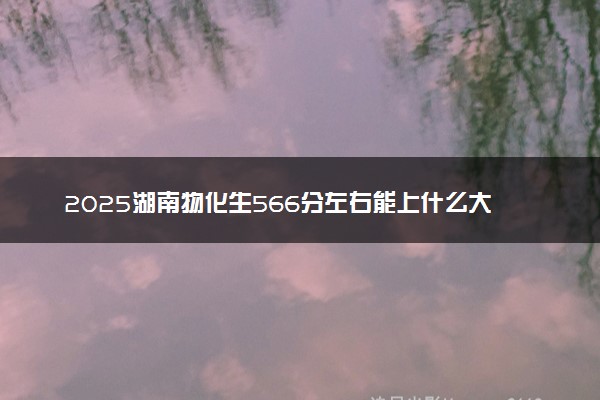 2025湖南物化生566分左右能上什么大学 可以报考的院校名单