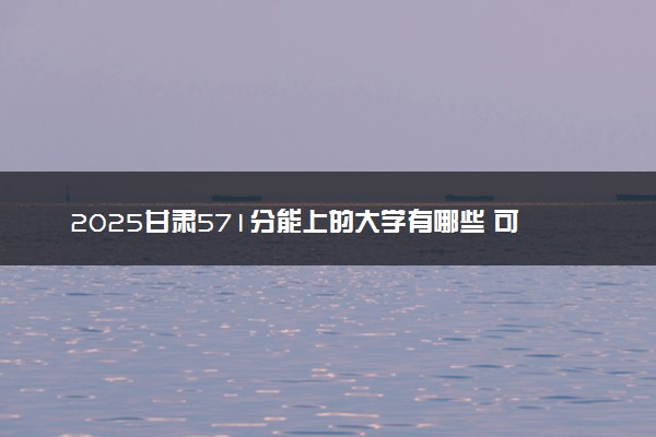 2025甘肃571分能上的大学有哪些 可以报考院校名单