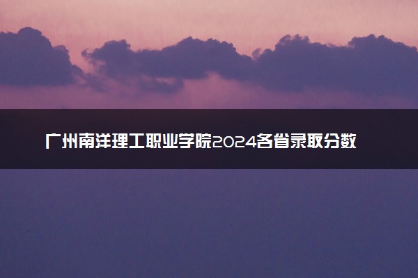 广州南洋理工职业学院2024各省录取分数线及最低位次是多少