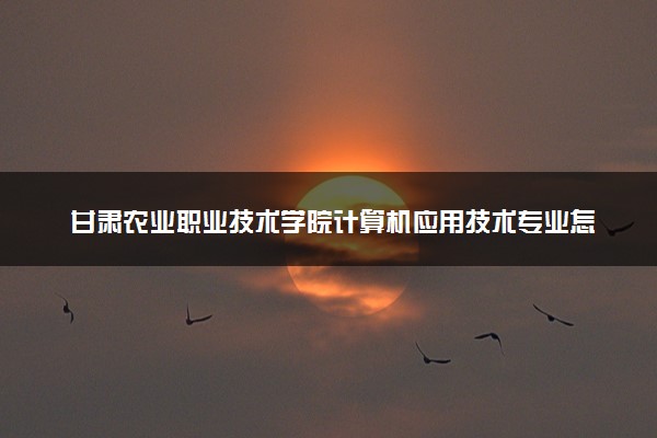甘肃农业职业技术学院计算机应用技术专业怎么样 录取分数线多少