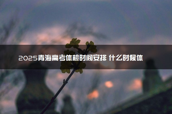 2025青海高考体检时间安排 什么时候体检