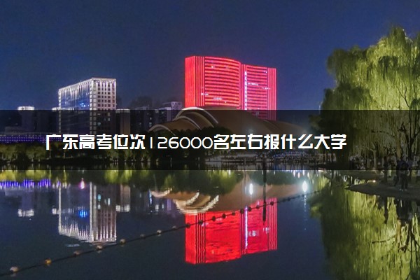广东高考位次126000名左右报什么大学好（2025年参考）