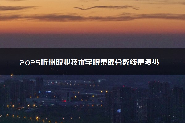 2025忻州职业技术学院录取分数线是多少 各省最低分数线汇总