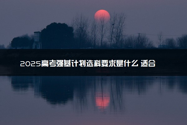 2025高考强基计划选科要求是什么 适合哪类考生报考