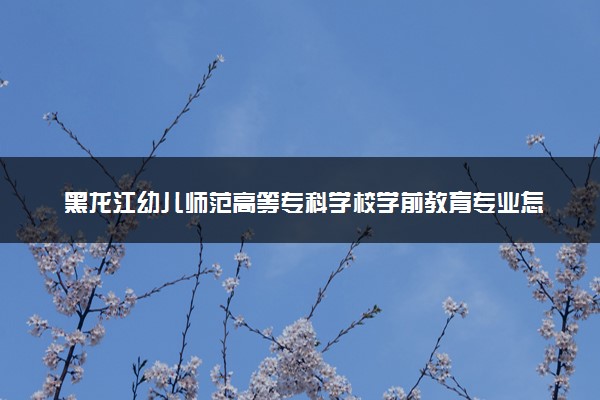 黑龙江幼儿师范高等专科学校学前教育专业怎么样 录取分数线多少