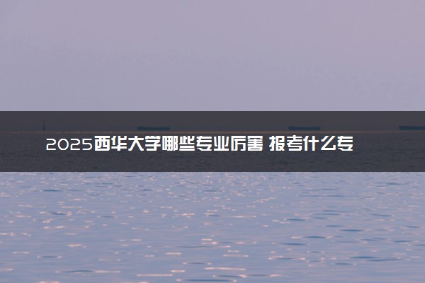 2025西华大学哪些专业厉害 报考什么专业好