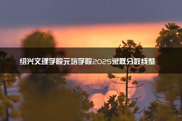 绍兴文理学院元培学院2025录取分数线整理 最低多少分可以考上