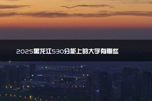 2025黑龙江530分能上的大学有哪些 可以报考院校名单