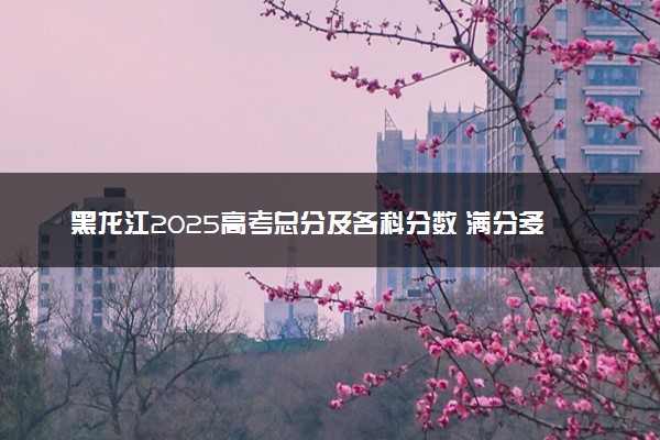 黑龙江2025高考总分及各科分数 满分多少分