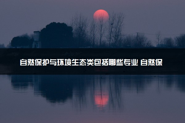 自然保护与环境生态类包括哪些专业 自然保护与环境生态类专业开设大学及专业代码