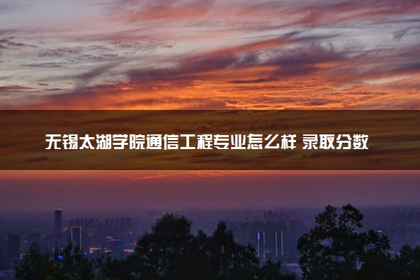 无锡太湖学院通信工程专业怎么样 录取分数线多少