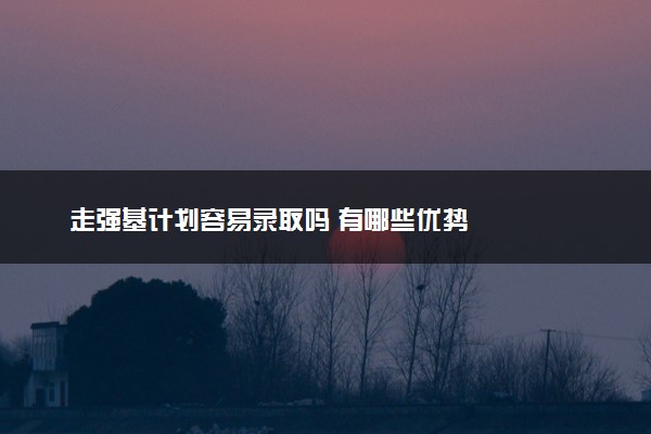 走强基计划容易录取吗 有哪些优势
