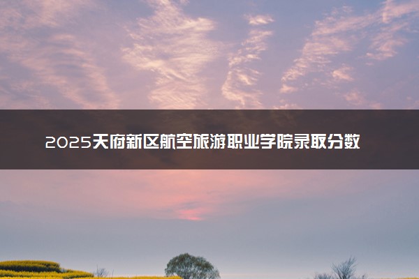 2025天府新区航空旅游职业学院录取分数线是多少 各省最低分数线汇总
