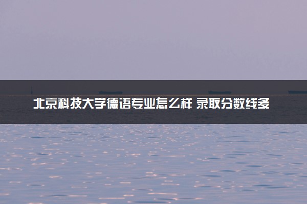 北京科技大学德语专业怎么样 录取分数线多少