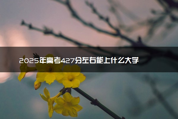 2025年高考427分左右能上什么大学 可以报考院校有哪些