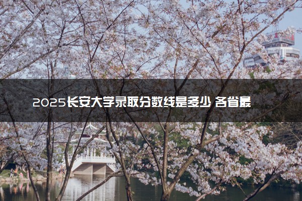2025长安大学录取分数线是多少 各省最低分数线汇总